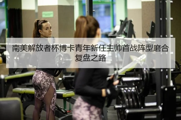 南美解放者杯博卡青年新任主帅首战阵型磨合复盘之路